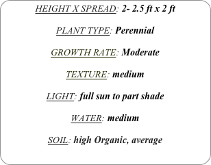HEIGHT X SPREAD: 2- 2.5 ft x 2 ft

PLANT TYPE: Perennial

GROWTH RATE: Moderate

TEXTURE: medium

LIGHT: full sun to part shade

WATER: medium

SOIL: high Organic, average
