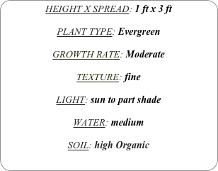HEIGHT X SPREAD: 1 ft x 3 ft

PLANT TYPE: Evergreen

GROWTH RATE: Moderate

TEXTURE: fine

LIGHT: sun to part shade

WATER: medium

SOIL: high Organic
