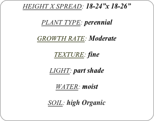 HEIGHT X SPREAD: 18-24”x 18-26”

PLANT TYPE: perennial

GROWTH RATE: Moderate

TEXTURE: fine

LIGHT: part shade

WATER: moist

SOIL: high Organic
