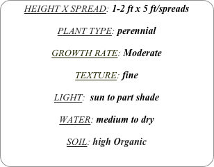 HEIGHT X SPREAD: 1-2 ft x 5 ft/spreads

PLANT TYPE: perennial

GROWTH RATE: Moderate

TEXTURE: fine

LIGHT:  sun to part shade

WATER: medium to dry

SOIL: high Organic
