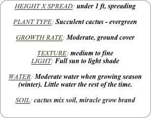 HEIGHT X SPREAD: under 1 ft, spreading

PLANT TYPE: Succulent cactus - evergreen

GROWTH RATE: Moderate, ground cover

TEXTURE: medium to fine
LIGHT: Full sun to light shade

WATER: Moderate water when growing season (winter). Little water the rest of the time.

SOIL: cactus mix soil, miracle grow brand
