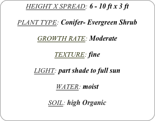 HEIGHT X SPREAD: 6 - 10 ft x 3 ft

PLANT TYPE: Conifer- Evergreen Shrub

GROWTH RATE: Moderate

TEXTURE: fine

LIGHT: part shade to full sun

WATER: moist

SOIL: high Organic
