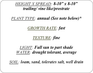 HEIGHT X SPREAD: 8-10” x 8-10”
trailing/ vine like/prostrate

PLANT TYPE: annual (See note below)*

GROWTH RATE: fast

TEXTURE: fine

LIGHT: Full sun to part shade
WATER: drought tolerant, average

SOIL: loam, sand, tolerates salt, well drain
