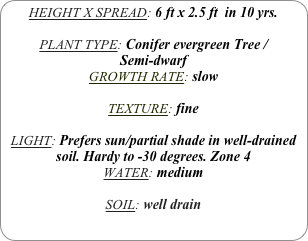 HEIGHT X SPREAD: 6 ft x 2.5 ft  in 10 yrs.

PLANT TYPE: Conifer evergreen Tree / 
Semi-dwarf
GROWTH RATE: slow

TEXTURE: fine

LIGHT: Prefers sun/partial shade in well-drained soil. Hardy to -30 degrees. Zone 4
WATER: medium

SOIL: well drain
