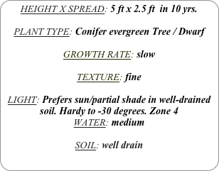 HEIGHT X SPREAD: 5 ft x 2.5 ft  in 10 yrs.

PLANT TYPE: Conifer evergreen Tree / Dwarf

GROWTH RATE: slow

TEXTURE: fine

LIGHT: Prefers sun/partial shade in well-drained soil. Hardy to -30 degrees. Zone 4
WATER: medium

SOIL: well drain
