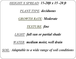 HEIGHT X SPREAD: 15-20ft x 15 -20 ft

PLANT TYPE: deciduous

GROWTH RATE: Moderate

TEXTURE: fine

LIGHT: full sun or partial shade

WATER: medium moist, well drain

SOIL: Adaptable to a wide range of soil conditions
