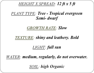 HEIGHT X SPREAD: 12 ft x 5 ft

PLANT TYPE: Tree - Tropical evergreen
Semi- dwarf

GROWTH RATE: Slow

TEXTURE: shiny and leathery. Bold

LIGHT: full sun

WATER: medium, regularly, do not overwater.

SOIL: high Organic