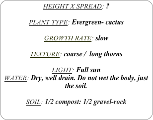 HEIGHT X SPREAD: ?

PLANT TYPE: Evergreen- cactus

GROWTH RATE: slow

TEXTURE: coarse /  long thorns

LIGHT: Full sun
WATER: Dry, well drain. Do not wet the body, just the soil.

SOIL: 1/2 compost: 1/2 gravel-rock
