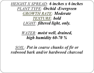 HEIGHT X SPREAD: 6 inches x 6 inches 
PLANT TYPE: Orchid -Evergreen
GROWTH RATE: Moderate
TEXTURE: bold
LIGHT: filtered light, only.

WATER: moist well, drained, 
high humidity 60-70 %

SOIL: Pot in coarse chunks of fir or redwood bark and/or hardwood charcoal 
