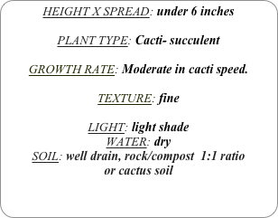 HEIGHT X SPREAD: under 6 inches

PLANT TYPE: Cacti- succulent

GROWTH RATE: Moderate in cacti speed.

TEXTURE: fine

LIGHT: light shade
WATER: dry
SOIL: well drain, rock/compost  1:1 ratio
or cactus soil
