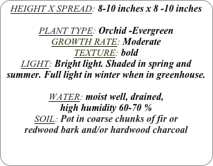 HEIGHT X SPREAD: 8-10 inches x 8 -10 inches

PLANT TYPE: Orchid -Evergreen
GROWTH RATE: Moderate
TEXTURE: bold
LIGHT: Bright light. Shaded in spring and summer. Full light in winter when in greenhouse.

WATER: moist well, drained, 
high humidity 60-70 %
SOIL: Pot in coarse chunks of fir or redwood bark and/or hardwood charcoal 
