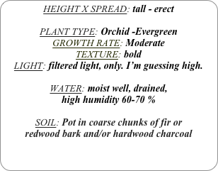 HEIGHT X SPREAD: tall - erect

PLANT TYPE: Orchid -Evergreen
GROWTH RATE: Moderate
TEXTURE: bold
LIGHT: filtered light, only. I’m guessing high.

WATER: moist well, drained, 
high humidity 60-70 %

SOIL: Pot in coarse chunks of fir or redwood bark and/or hardwood charcoal 
