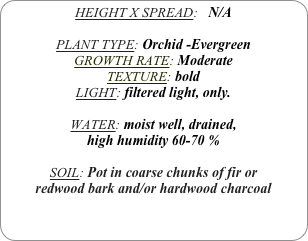 HEIGHT X SPREAD:   N/A

PLANT TYPE: Orchid -Evergreen
GROWTH RATE: Moderate
TEXTURE: bold
LIGHT: filtered light, only.

WATER: moist well, drained, 
high humidity 60-70 %

SOIL: Pot in coarse chunks of fir or redwood bark and/or hardwood charcoal 
