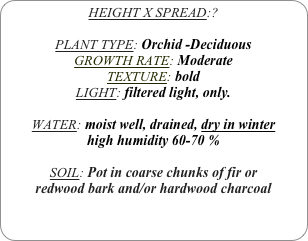 HEIGHT X SPREAD:?

PLANT TYPE: Orchid -Deciduous
GROWTH RATE: Moderate
TEXTURE: bold
LIGHT: filtered light, only.

WATER: moist well, drained, dry in winter
high humidity 60-70 %

SOIL: Pot in coarse chunks of fir or redwood bark and/or hardwood charcoal 
