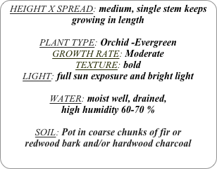 HEIGHT X SPREAD: medium, single stem keeps growing in length

PLANT TYPE: Orchid -Evergreen
GROWTH RATE: Moderate
TEXTURE: bold
LIGHT: full sun exposure and bright light

WATER: moist well, drained, 
high humidity 60-70 %

SOIL: Pot in coarse chunks of fir or redwood bark and/or hardwood charcoal 
