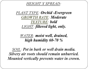 HEIGHT X SPREAD: 

PLANT TYPE: Orchid -Evergreen
GROWTH RATE: Moderate
TEXTURE: bold
LIGHT: filtered light, only.

WATER: moist well, drained, 
high humidity 60-70 %

SOIL: Pot in bark or well drain media.
Silvery air roots should remain unburried. 
Mounted vertically prevents water in crown.
