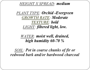 HEIGHT X SPREAD: medium

PLANT TYPE: Orchid -Evergreen
GROWTH RATE: Moderate
TEXTURE: bold
LIGHT: filtered light, low.

WATER: moist well, drained, 
high humidity 60-70 %

SOIL: Pot in coarse chunks of fir or redwood bark and/or hardwood charcoal 
