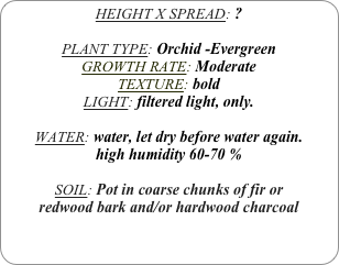 HEIGHT X SPREAD: ?

PLANT TYPE: Orchid -Evergreen
GROWTH RATE: Moderate
TEXTURE: bold
LIGHT: filtered light, only.

WATER: water, let dry before water again.
high humidity 60-70 %

SOIL: Pot in coarse chunks of fir or redwood bark and/or hardwood charcoal 
