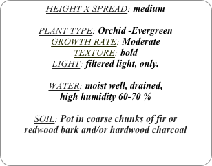 HEIGHT X SPREAD: medium

PLANT TYPE: Orchid -Evergreen
GROWTH RATE: Moderate
TEXTURE: bold
LIGHT: filtered light, only.

WATER: moist well, drained, 
high humidity 60-70 %

SOIL: Pot in coarse chunks of fir or redwood bark and/or hardwood charcoal 

