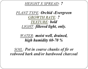 HEIGHT X SPREAD: ?

PLANT TYPE: Orchid -Evergreen
GROWTH RATE: ?
TEXTURE: bold
LIGHT: filtered light, only.

WATER: moist well, drained, 
high humidity 60-70 %

SOIL: Pot in coarse chunks of fir or redwood bark and/or hardwood charcoal 
