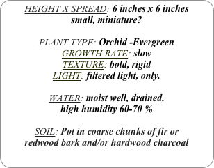 HEIGHT X SPREAD: 6 inches x 6 inches 
small, miniature?

PLANT TYPE: Orchid -Evergreen
GROWTH RATE: slow
TEXTURE: bold, rigid
LIGHT: filtered light, only.

WATER: moist well, drained, 
high humidity 60-70 %

SOIL: Pot in coarse chunks of fir or redwood bark and/or hardwood charcoal 
