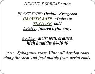 HEIGHT X SPREAD: vine

PLANT TYPE: Orchid -Evergreen
GROWTH RATE: Moderate
TEXTURE: bold
LIGHT: filtered light, only.

WATER: moist well, drained, 
high humidity 60-70 %

SOIL: Sphagnum moss. Vine will develop roots along the stem and feed mainly from aerial roots.
