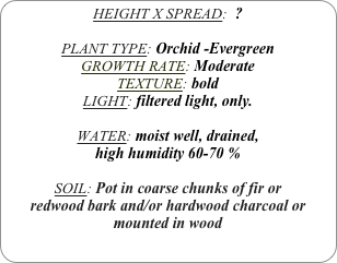 HEIGHT X SPREAD:  ?

PLANT TYPE: Orchid -Evergreen
GROWTH RATE: Moderate
TEXTURE: bold
LIGHT: filtered light, only.

WATER: moist well, drained, 
high humidity 60-70 %

SOIL: Pot in coarse chunks of fir or redwood bark and/or hardwood charcoal or mounted in wood
