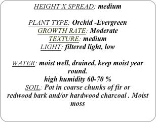 HEIGHT X SPREAD: medium

PLANT TYPE: Orchid -Evergreen
GROWTH RATE: Moderate
TEXTURE: medium
LIGHT: filtered light, low

WATER: moist well, drained, keep moist year round.
high humidity 60-70 %
SOIL: Pot in coarse chunks of fir or redwood bark and/or hardwood charcoal . Moist moss
