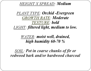 HEIGHT X SPREAD: Medium

PLANT TYPE: Orchid -Evergreen
GROWTH RATE: Moderate
TEXTURE: bold
LIGHT: filtered light, medium to low.

WATER: moist well, drained, 
high humidity 60-70 %

SOIL: Pot in coarse chunks of fir or redwood bark and/or hardwood charcoal 
