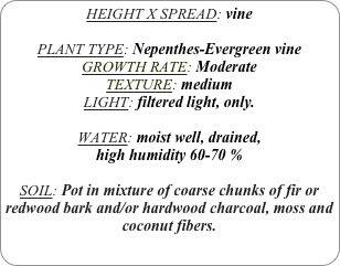 HEIGHT X SPREAD: vine

PLANT TYPE: Nepenthes-Evergreen vine
GROWTH RATE: Moderate
TEXTURE: medium
LIGHT: filtered light, only.

WATER: moist well, drained, 
high humidity 60-70 %

SOIL: Pot in mixture of coarse chunks of fir or redwood bark and/or hardwood charcoal, moss and coconut fibers. 
