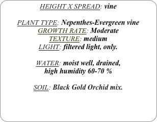 HEIGHT X SPREAD: vine

PLANT TYPE: Nepenthes-Evergreen vine
GROWTH RATE: Moderate
TEXTURE: medium
LIGHT: filtered light, only.

WATER: moist well, drained, 
high humidity 60-70 %

SOIL: Black Gold Orchid mix.
