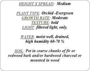 HEIGHT X SPREAD:  Medium

PLANT TYPE: Orchid -Evergreen
GROWTH RATE: Moderate
TEXTURE: bold
LIGHT: filtered light, only.

WATER: moist well, drained, 
high humidity 60-70 %

SOIL: Pot in coarse chunks of fir or redwood bark and/or hardwood charcoal or mounted in wood
