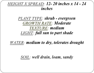 HEIGHT X SPREAD: 12- 20 inches x 14 - 24 inches

PLANT TYPE: shrub - evergreen
GROWTH RATE: Moderate
TEXTURE: medium
LIGHT: full sun to part shade

WATER: medium to dry, tolerates drought


SOIL: well drain, loam, sandy
