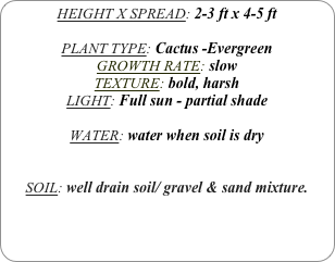 HEIGHT X SPREAD: 2-3 ft x 4-5 ft

PLANT TYPE: Cactus -Evergreen
GROWTH RATE: slow
TEXTURE: bold, harsh
LIGHT: Full sun - partial shade

WATER: water when soil is dry


SOIL: well drain soil/ gravel & sand mixture.
