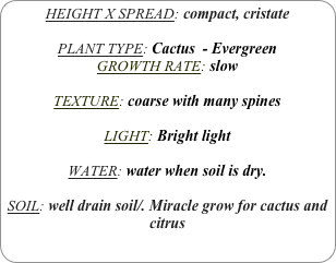 HEIGHT X SPREAD: compact, cristate

PLANT TYPE: Cactus  - Evergreen
GROWTH RATE: slow

TEXTURE: coarse with many spines

LIGHT: Bright light

WATER: water when soil is dry.

SOIL: well drain soil/. Miracle grow for cactus and citrus
