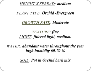HEIGHT X SPREAD: medium

PLANT TYPE: Orchid -Evergreen

GROWTH RATE: Moderate

TEXTURE: fine
LIGHT: filtered light, medium.

WATER: abundant water throughout the year 
high humidity 60-70 %

SOIL: Pot in Orchid bark mix
