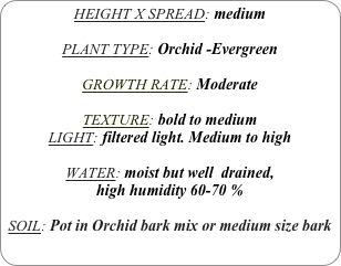 HEIGHT X SPREAD: medium

PLANT TYPE: Orchid -Evergreen

GROWTH RATE: Moderate

TEXTURE: bold to medium
LIGHT: filtered light. Medium to high

WATER: moist but well  drained, 
high humidity 60-70 %

SOIL: Pot in Orchid bark mix or medium size bark
