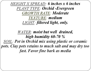 HEIGHT X SPREAD: 6 inches x 6 inches 
PLANT TYPE: Orchid -Evergreen
GROWTH RATE: Moderate
TEXTURE: medium
LIGHT: filtered light, only.

WATER: moist but well  drained, 
high humidity 60-70 %
SOIL: Pot in Orchid mix using plastic or ceramic pots. Clay pots retains to much salt and may dry too fast. Favor fine bark as media
