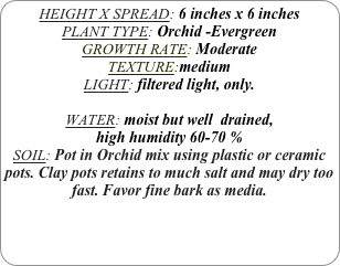 HEIGHT X SPREAD: 6 inches x 6 inches 
PLANT TYPE: Orchid -Evergreen
GROWTH RATE: Moderate
TEXTURE:medium
LIGHT: filtered light, only.

WATER: moist but well  drained, 
high humidity 60-70 %
SOIL: Pot in Orchid mix using plastic or ceramic pots. Clay pots retains to much salt and may dry too fast. Favor fine bark as media.
