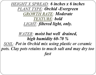 HEIGHT X SPREAD: 6 inches x 6 inches 
PLANT TYPE: Orchid -Evergreen
GROWTH RATE: Moderate
TEXTURE: bold
LIGHT: filtered light, only.

WATER: moist but well  drained, 
high humidity 60-70 %
SOIL: Pot in Orchid mix using plastic or ceramic pots. Clay pots retains to much salt and may dry too fast

