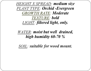 HEIGHT X SPREAD: medium size
PLANT TYPE: Orchid -Evergreen
GROWTH RATE: Moderate
TEXTURE: bold
LIGHT: filtered light, only.

WATER: moist but well  drained, 
high humidity 60-70 %

SOIL: suitable for wood mount. 
