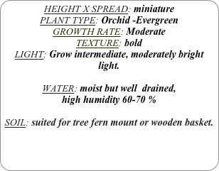 HEIGHT X SPREAD: miniature
PLANT TYPE: Orchid -Evergreen
GROWTH RATE: Moderate
TEXTURE: bold
LIGHT: Grow intermediate, moderately bright light.

WATER: moist but well  drained, 
high humidity 60-70 %

SOIL: suited for tree fern mount or wooden basket.
