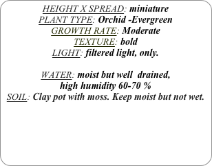 HEIGHT X SPREAD: miniature
PLANT TYPE: Orchid -Evergreen
GROWTH RATE: Moderate
TEXTURE: bold
LIGHT: filtered light, only.

WATER: moist but well  drained, 
high humidity 60-70 %
SOIL: Clay pot with moss. Keep moist but not wet.
