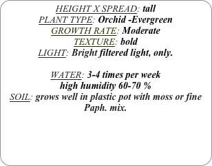 HEIGHT X SPREAD: tall
PLANT TYPE: Orchid -Evergreen
GROWTH RATE: Moderate
TEXTURE: bold
LIGHT: Bright filtered light, only.

WATER: 3-4 times per week
high humidity 60-70 %
SOIL: grows well in plastic pot with moss or fine Paph. mix.
