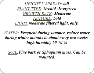 HEIGHT X SPREAD: tall
PLANT TYPE: Orchid -Evergreen
GROWTH RATE: Moderate
TEXTURE: bold
LIGHT:moderate filtered light, only.

WATER: Frequent during summer, reduce water during winter months to about every two weeks.
high humidity 60-70 %

SOIL:Fine bark or Sphagnum moss. Can be mounted.
