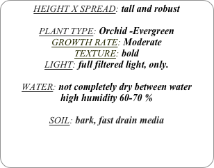 HEIGHT X SPREAD: tall and robust

PLANT TYPE: Orchid -Evergreen
GROWTH RATE: Moderate
TEXTURE: bold
LIGHT: full filtered light, only.

WATER: not completely dry between water
high humidity 60-70 %

SOIL: bark, fast drain media
