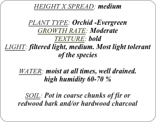 HEIGHT X SPREAD: medium

PLANT TYPE: Orchid -Evergreen
GROWTH RATE: Moderate
TEXTURE: bold
LIGHT: filtered light, medium. Most light tolerant of the species

WATER: moist at all times, well drained. 
high humidity 60-70 %

SOIL: Pot in coarse chunks of fir or redwood bark and/or hardwood charcoal 
