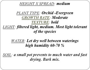 HEIGHT X SPREAD: medium

PLANT TYPE: Orchid -Evergreen
GROWTH RATE: Moderate
TEXTURE: bold
LIGHT: filtered light, medium. Most light tolerant of the species

WATER: Let dry well between waterings
high humidity 60-70 %

SOIL: a small pot prevents to much water and fast drying. Bark mix.
