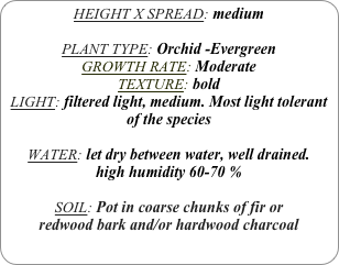 HEIGHT X SPREAD: medium

PLANT TYPE: Orchid -Evergreen
GROWTH RATE: Moderate
TEXTURE: bold
LIGHT: filtered light, medium. Most light tolerant of the species

WATER: let dry between water, well drained. 
high humidity 60-70 %

SOIL: Pot in coarse chunks of fir or redwood bark and/or hardwood charcoal 

