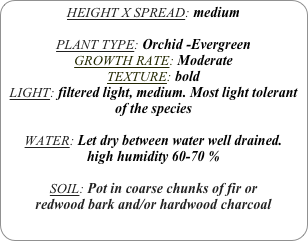 HEIGHT X SPREAD: medium

PLANT TYPE: Orchid -Evergreen
GROWTH RATE: Moderate
TEXTURE: bold
LIGHT: filtered light, medium. Most light tolerant of the species

WATER: Let dry between water well drained. 
high humidity 60-70 %

SOIL: Pot in coarse chunks of fir or redwood bark and/or hardwood charcoal 
